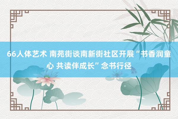 66人体艺术 南苑街谈南新街社区开展“书香润童心 共读伴成长”念书行径