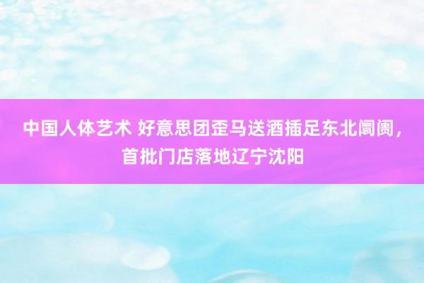 中国人体艺术 好意思团歪马送酒插足东北阛阓，首批门店落地辽宁沈阳