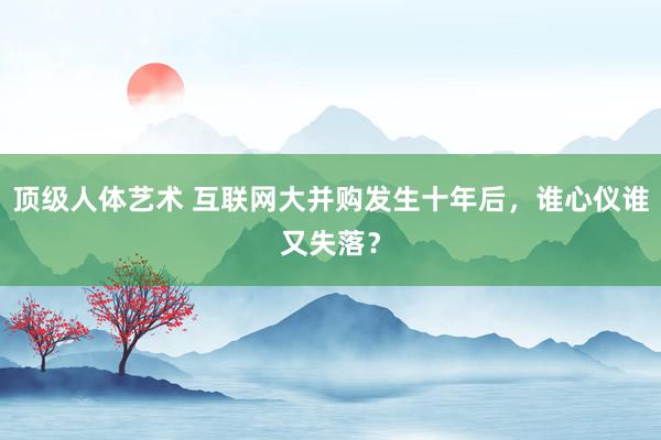 顶级人体艺术 互联网大并购发生十年后，谁心仪谁又失落？