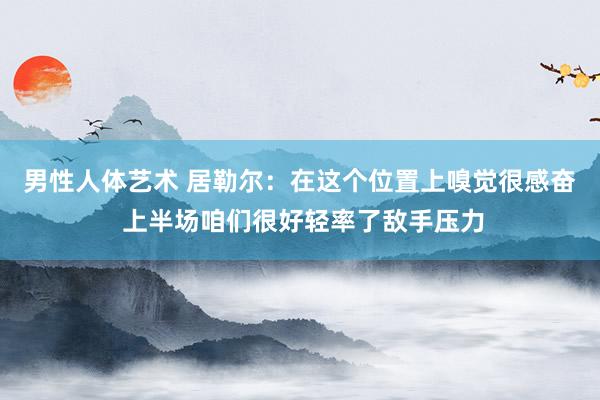 男性人体艺术 居勒尔：在这个位置上嗅觉很感奋 上半场咱们很好轻率了敌手压力