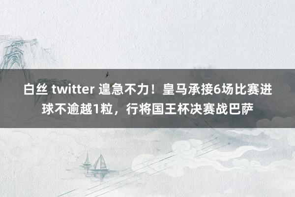 白丝 twitter 遑急不力！皇马承接6场比赛进球不逾越1粒，行将国王杯决赛战巴萨