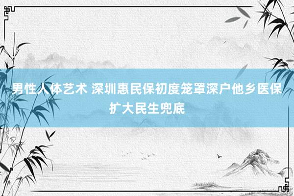 男性人体艺术 深圳惠民保初度笼罩深户他乡医保扩大民生兜底