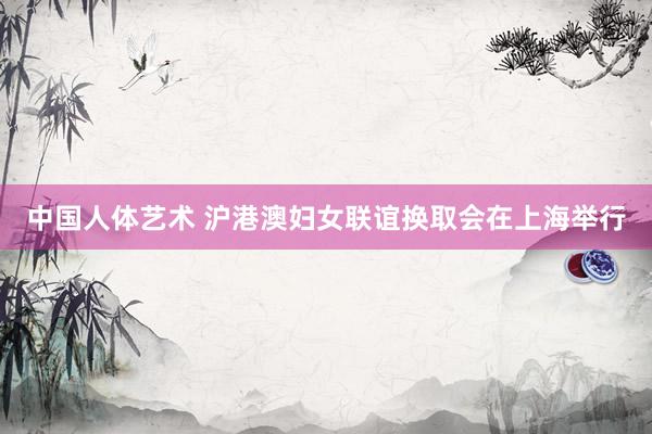 中国人体艺术 沪港澳妇女联谊换取会在上海举行