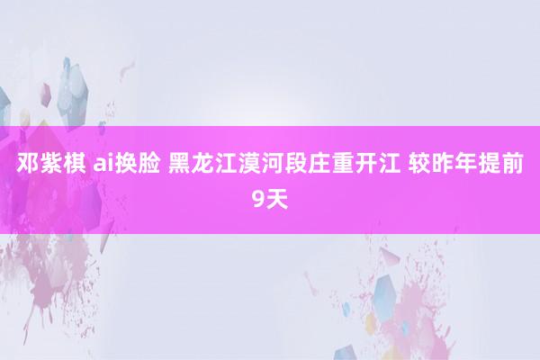 邓紫棋 ai换脸 黑龙江漠河段庄重开江 较昨年提前9天