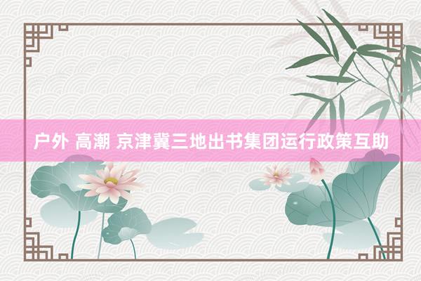 户外 高潮 京津冀三地出书集团运行政策互助