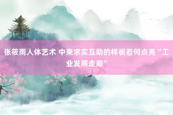 张筱雨人体艺术 中柬求实互助的样板若何点亮“工业发展走廊”