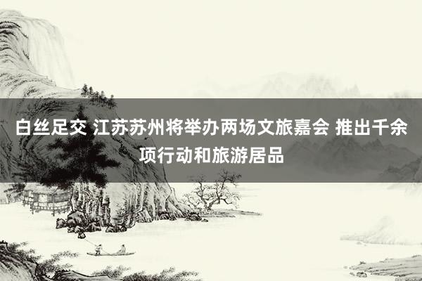 白丝足交 江苏苏州将举办两场文旅嘉会 推出千余项行动和旅游居品