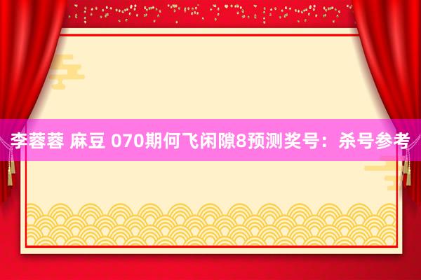 李蓉蓉 麻豆 070期何飞闲隙8预测奖号：杀号参考