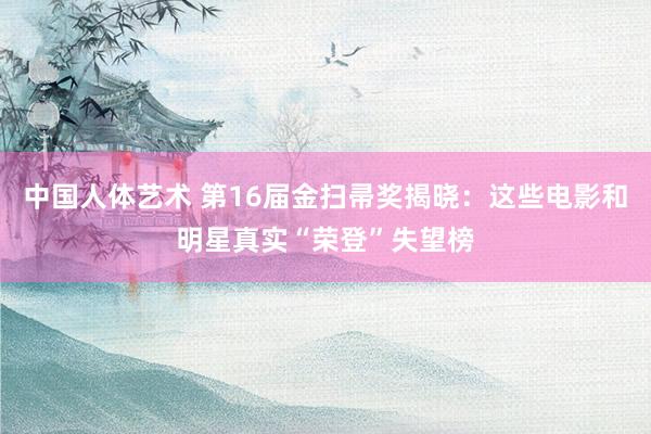 中国人体艺术 第16届金扫帚奖揭晓：这些电影和明星真实“荣登”失望榜