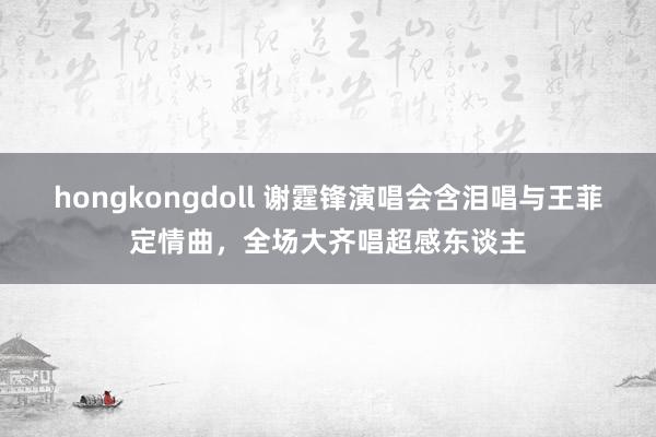 hongkongdoll 谢霆锋演唱会含泪唱与王菲定情曲，全场大齐唱超感东谈主