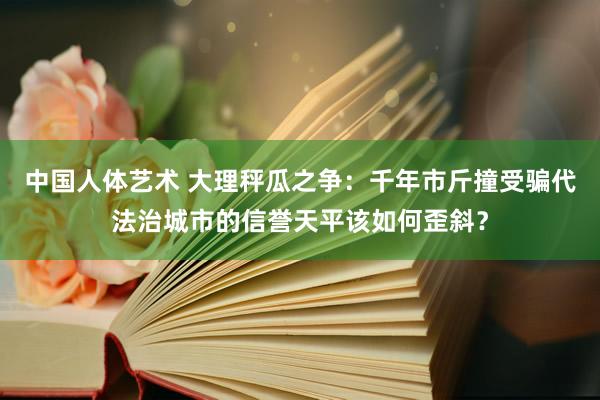 中国人体艺术 大理秤瓜之争：千年市斤撞受骗代法治城市的信誉天平该如何歪斜？