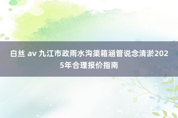 白丝 av 九江市政雨水沟渠箱涵管说念清淤2025年合理报价指南