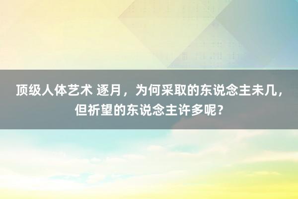 顶级人体艺术 逐月，为何采取的东说念主未几，但祈望的东说念主许多呢？