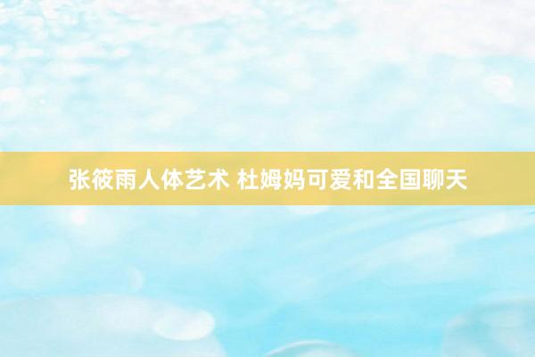 张筱雨人体艺术 杜姆妈可爱和全国聊天