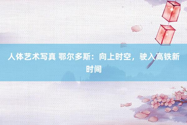 人体艺术写真 鄂尔多斯：向上时空，驶入高铁新时间