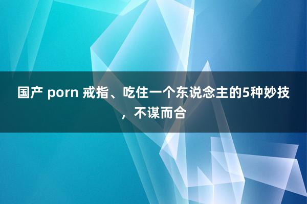 国产 porn 戒指、吃住一个东说念主的5种妙技，不谋而合