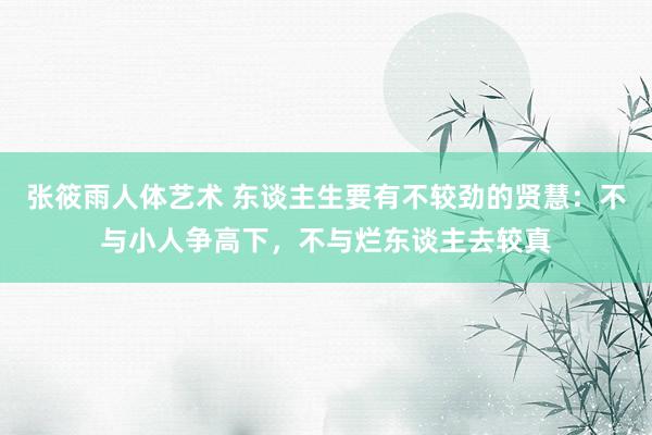张筱雨人体艺术 东谈主生要有不较劲的贤慧：不与小人争高下，不与烂东谈主去较真