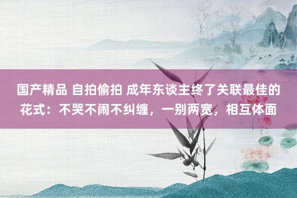 国产精品 自拍偷拍 成年东谈主终了关联最佳的花式：不哭不闹不纠缠，一别两宽，相互体面