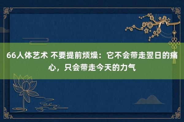 66人体艺术 不要提前烦燥：它不会带走翌日的痛心，只会带走今天的力气