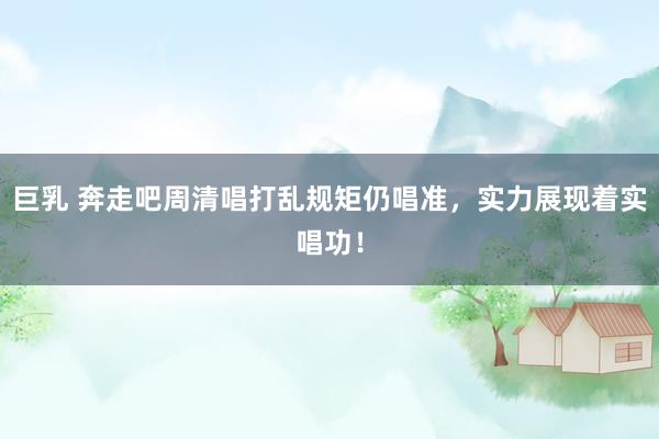 巨乳 奔走吧周清唱打乱规矩仍唱准，实力展现着实唱功！