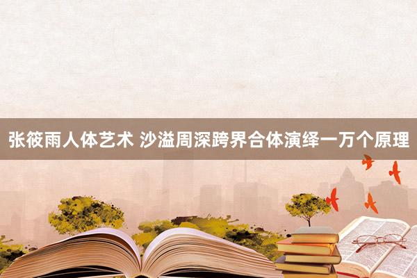张筱雨人体艺术 沙溢周深跨界合体演绎一万个原理