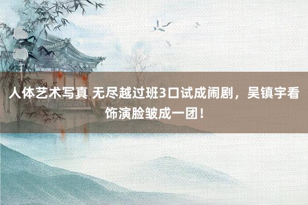 人体艺术写真 无尽越过班3口试成闹剧，吴镇宇看饰演脸皱成一团！