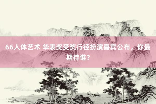 66人体艺术 华表奖受奖行径扮演嘉宾公布，你最期待谁？